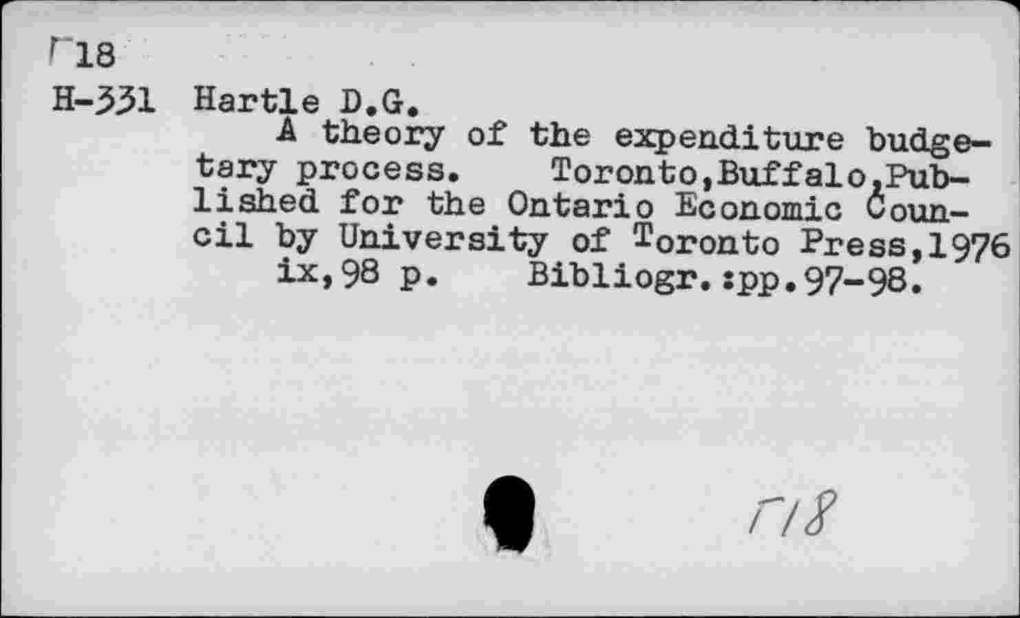 ﻿ri8
H-331 Hartle D.G.
A theory of the expenditure budgetary process. Toronto,Buffalo.Pub-lished for the Ontario Economic Council by University of Toronto Press,1976 ix,98 p. Bibliogr.spp.97-98.
/7/